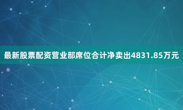 最新股票配资营业部席位合计净卖出4831.85万元