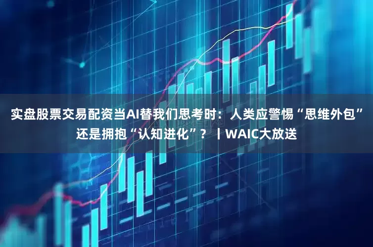 实盘股票交易配资当AI替我们思考时：人类应警惕“思维外包”还是拥抱“认知进化”？丨WAIC大放送