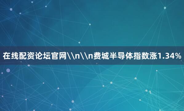 在线配资论坛官网\n\n费城半导体指数涨1.34%