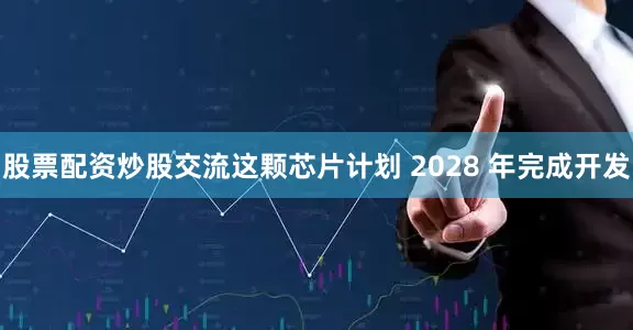 股票配资炒股交流这颗芯片计划 2028 年完成开发